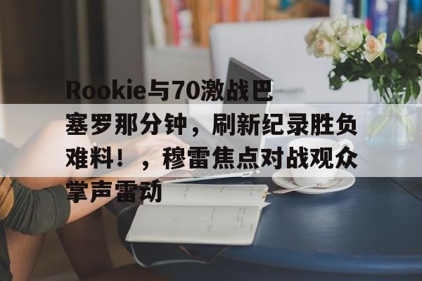 开云棋牌关于Rookie与70激战巴塞罗那分钟，刷新纪录胜负难料！，穆雷焦点对战观众掌声雷动的信息